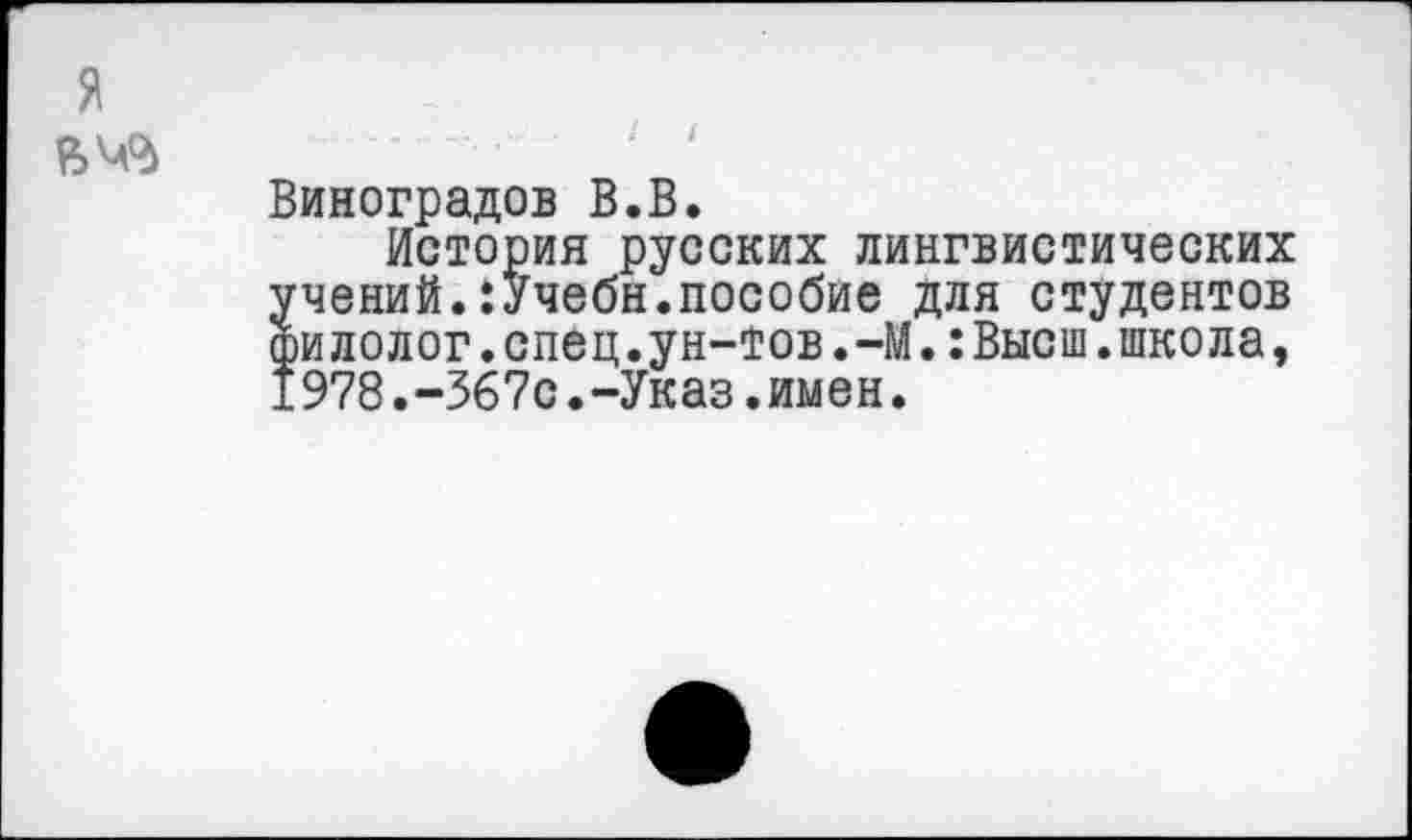 ﻿я
Виноградов В.В.
История русских лингвистических чений.:Учебн.пособие для студентов илолог.спец.ун-тов.-М.:Высш.школа, 978.-367с.-Указ.имен.